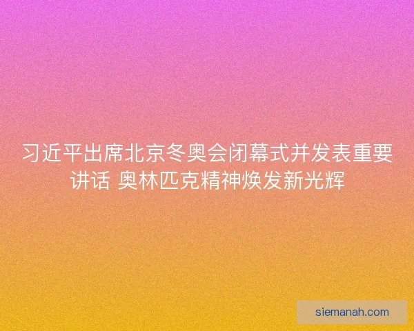 习近平出席北京冬奥会闭幕式并发表重要讲话 奥林匹克精神焕发新光辉