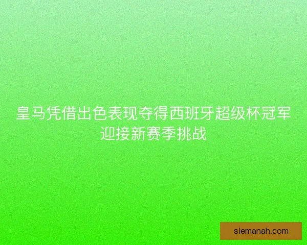 皇马凭借出色表现夺得西班牙超级杯冠军迎接新赛季挑战