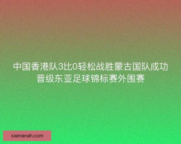 中国香港队3比0轻松战胜蒙古国队成功晋级东亚足球锦标赛外围赛