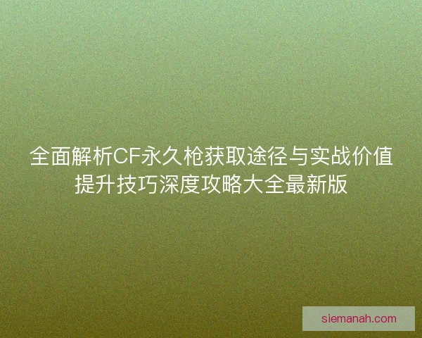 全面解析CF永久枪获取途径与实战价值提升技巧深度攻略大全最新版