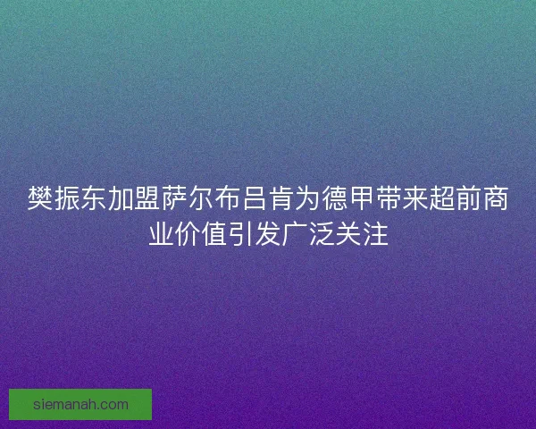 樊振东加盟萨尔布吕肯为德甲带来超前商业价值引发广泛关注