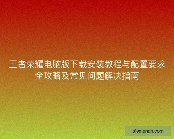 王者荣耀电脑版下载安装教程与配置要求全攻略及常见问题解决指南