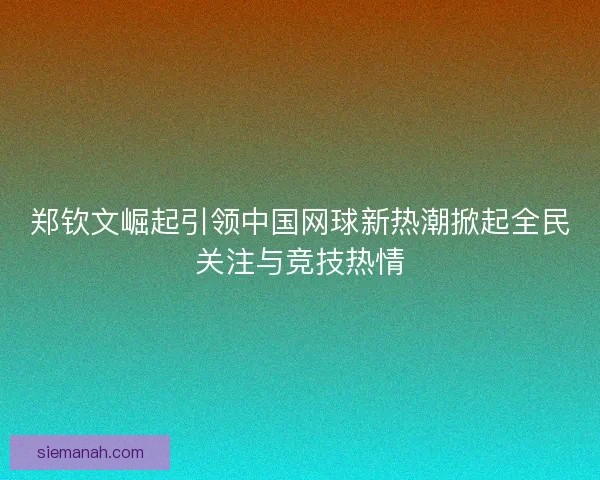 郑钦文崛起引领中国网球新热潮掀起全民关注与竞技热情