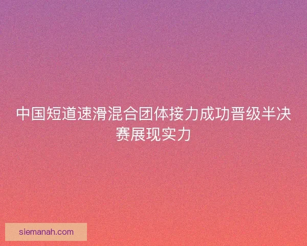 中国短道速滑混合团体接力成功晋级半决赛展现实力