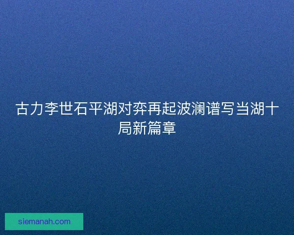 古力李世石平湖对弈再起波澜谱写当湖十局新篇章