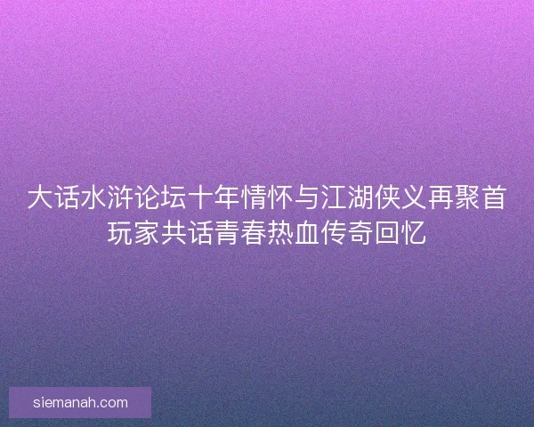 大话水浒论坛十年情怀与江湖侠义再聚首玩家共话青春热血传奇回忆