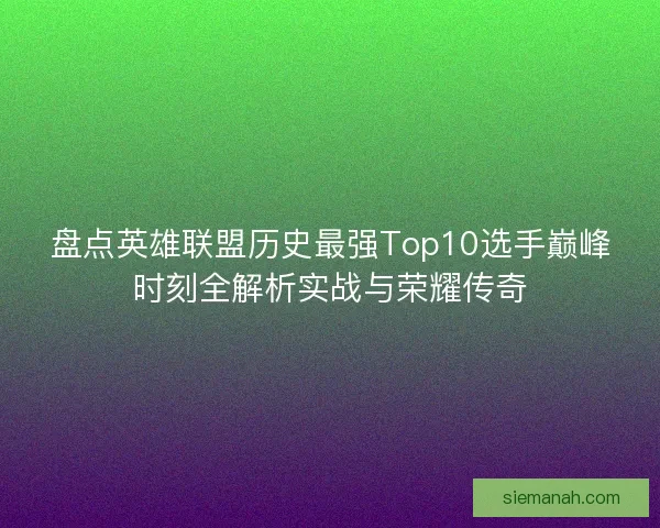 盘点英雄联盟历史最强Top10选手巅峰时刻全解析实战与荣耀传奇