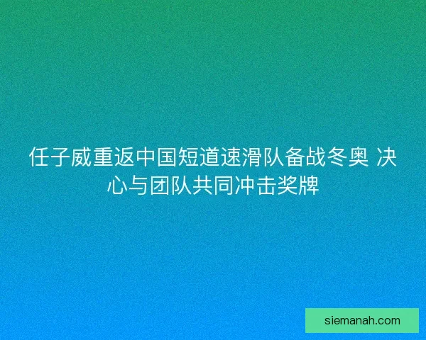 任子威重返中国短道速滑队备战冬奥 决心与团队共同冲击奖牌