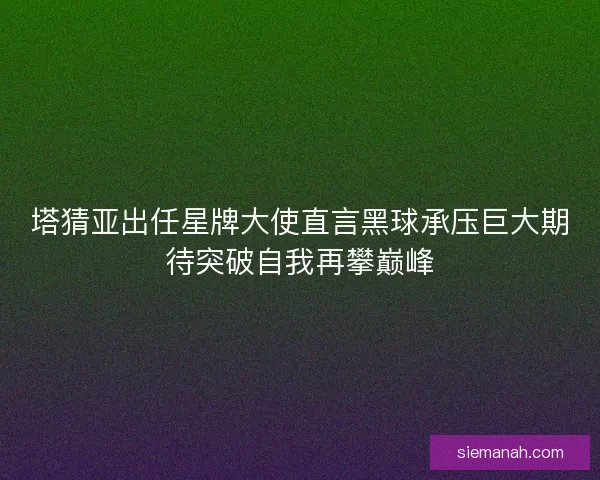 塔猜亚出任星牌大使直言黑球承压巨大期待突破自我再攀巅峰