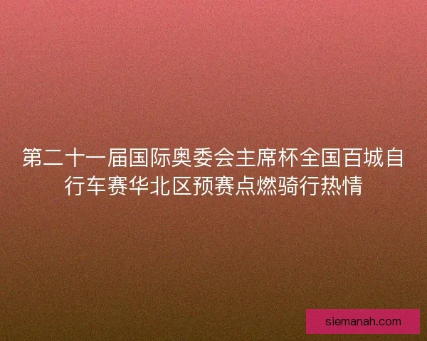 第二十一届国际奥委会主席杯全国百城自行车赛华北区预赛点燃骑行热情