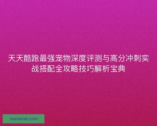 天天酷跑最强宠物深度评测与高分冲刺实战搭配全攻略技巧解析宝典