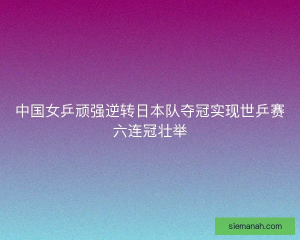 中国女乒顽强逆转日本队夺冠实现世乒赛六连冠壮举 中国女乒顽强逆转日本队夺冠实现世乒赛六连冠壮举