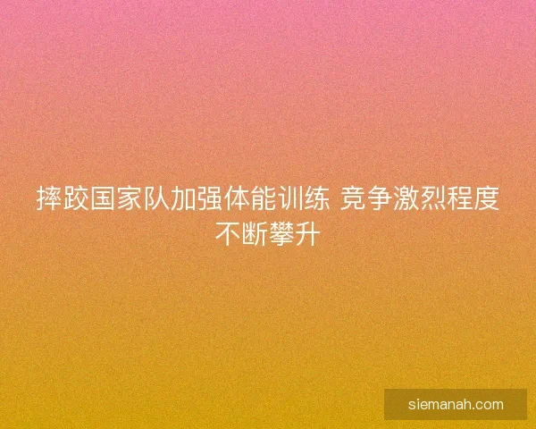 摔跤国家队加强体能训练 竞争激烈程度不断攀升 摔跤国家队加强体能训练 竞争激烈程度不断攀升