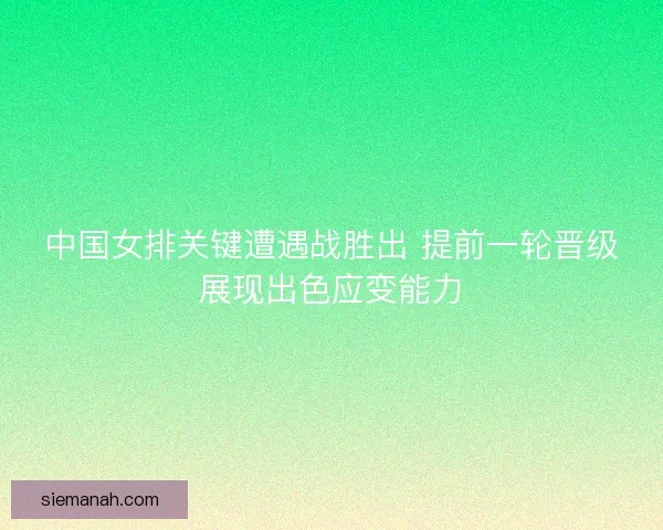 中国女排关键遭遇战胜出 提前一轮晋级展现出色应变能力