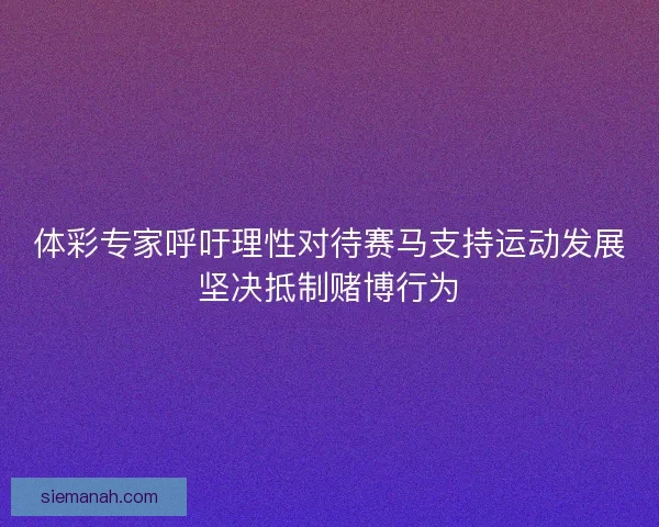 体彩专家呼吁理性对待赛马支持运动发展坚决抵制赌博行为