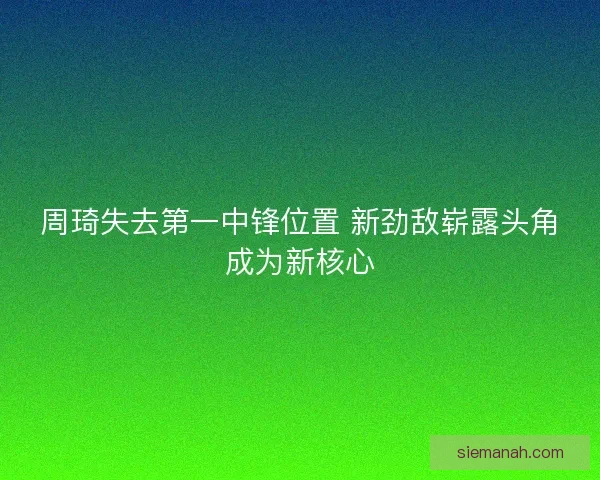 周琦失去第一中锋位置 新劲敌崭露头角成为新核心
