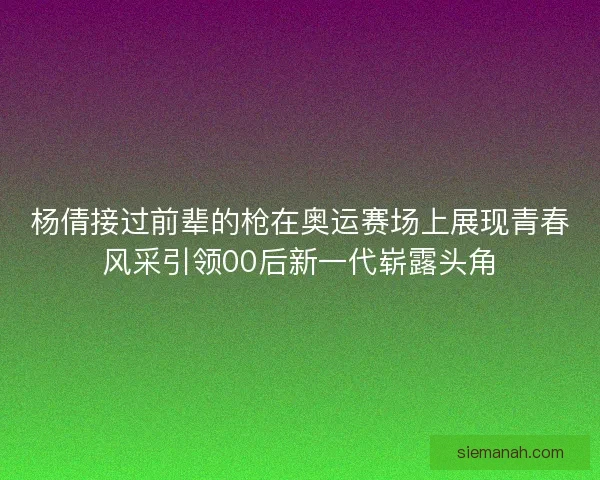 杨倩接过前辈的枪在奥运赛场上展现青春风采引领00后新一代崭露头角