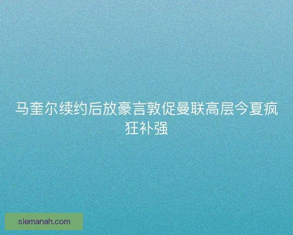 马奎尔续约后放豪言敦促曼联高层今夏疯狂补强