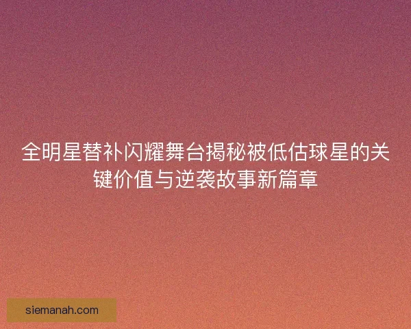 全明星替补闪耀舞台揭秘被低估球星的关键价值与逆袭故事新篇章