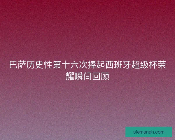 巴萨历史性第十六次捧起西班牙超级杯荣耀瞬间回顾