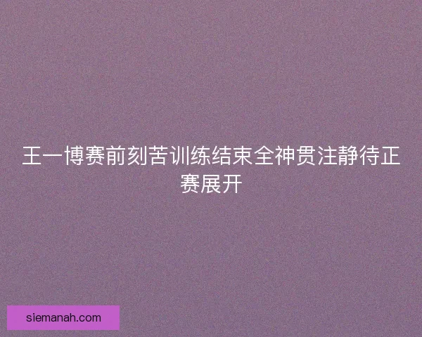 王一博赛前刻苦训练结束全神贯注静待正赛展开
